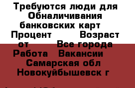 Требуются люди для Обналичивания банковских карт  › Процент ­ 25 › Возраст от ­ 18 - Все города Работа » Вакансии   . Самарская обл.,Новокуйбышевск г.